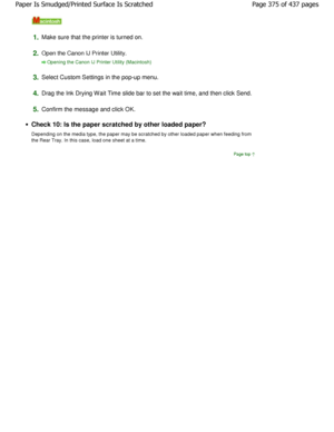 Page 3751.Make sure that the printer is turned on.
2.Open the Canon IJ Printer Utility.
Opening the Canon IJ Printer Utility (Macintosh)
3.
Select Custom Settings in the pop-up menu.
4.Drag the Ink Drying Wait Time slide bar to set the wa it time, and then click Send.
5.Confirm the message and click OK.
Check 10: Is the paper scratched by other loaded pa per?
Depending on the media type, the paper may be scrat ched by other loaded paper when feeding from
the Rear Tray. In this case, load one sheet at a ti me....