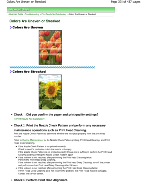 Page 378Advanced Guide > Troubleshooting > Print Results Not Satisfactory > Colors Are Uneven or Streaked
Colors Are Uneven or Streaked
Check 1: Did you confirm the paper and print quality settings?
Print Results Not Satisfactory
Check 2: Print the Nozzle Check Pattern and perform  any necessary
maintenance operations such as Print Head Cleaning. 
Print the Nozzle Check Pattern to determine whether  the ink ejects properly from the print head
nozzles. 
Refer to 
Routine Maintenance for the Nozzle Check Pattern...
