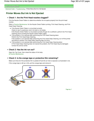 Page 383Advanced Guide > Troubleshooting > Printer Moves But Ink Is Not Ejected
Printer Moves But Ink Is Not Ejected
Check 1: Are the Print Head nozzles clogged? 
Print the Nozzle Check Pattern to determine whether the ink ejects properly from the print head
nozzles. 
Refer to 
Routine Maintenance for the Nozzle Check Pattern printing, Print Head  Cleaning, and Print
Head Deep Cleaning.
If the Nozzle Check Pattern is not printed correctly: 
Check to see if a particular colors ink tank is not empty.
If the Nozzle...