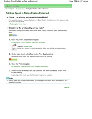 Page 384Advanced Guide > Troubleshooting > Printing Speed Is Not as Fast as Expected
Printing Speed Is Not as Fast as Expected
Check 1: Is printing performed in Quiet Mode? 
Print speed is reduced if you specified to print in Quiet Mode in the printer driver. For faster printing,
do not print in Quiet Mode.
Reducing the Printer Noise
Check 2: Is the print quality set too high? 
Increase the printing speed setting in the printer  driver. Setting to prioritize speed makes printing
faster.
1.Open the printer...