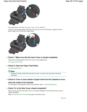 Page 387If the paper tears in the Rear Tray, see Paper Jams to remove it.
If there are any foreign objects in the Rear Tray, be  sure to turn off the printer, unplug it from the
power supply, then remove the foreign object.
Check 7: Make sure that the Inner Cover is closed c ompletely.
Paper does not feed properly if the Inner Cover is  even slightly open.
Overview of the Printer
Check 8: Clean the Paper Feed Roller.
Routine Maintenance
Note
Cleaning the Paper Feed Roller will wear the roller , so perform this...