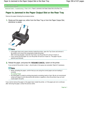 Page 390Advanced Guide > Troubleshooting > Paper Jams > Paper Is Jammed in the Paper Output Slot or the Rear Tray
Paper Is Jammed in the Paper Output Slot or the Rea r Tray
Remove the paper following the procedure below.
1.Slowly pull the paper out, either from the Rear Tray or from the Paper Output Slot,
whichever is easier.
Note
If the paper tears and a piece remains inside the printer, open the Top Cover and remove it.
Be careful not to touch the components inside the p rinter.
After removing all paper, close...