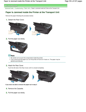 Page 391Advanced Guide > Troubleshooting > Paper Jams > Paper Is Jammed inside the Printer at the Transport Unit
Paper Is Jammed inside the Printer at the Transport  Unit
Remove the paper following the procedure below.
1.Detach the Rear Cover.
2.Pull the paper out slowly.
Note
Be careful not to touch the components inside the printer.
If you cannot pull the paper out, turn the printer off and turn it back on. The paper may be
ejected automatically.
3.Attach the Rear Cover.
Push the left side of the Rear Cover...