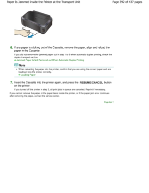 Page 3926.If any paper is sticking out of the Cassette, remove the paper, align and reload the
paper in the Cassette. 
If you did not remove the jammed paper out in step  1 to 5 when automatic duplex printing, check the
duplex transport section.
Jammed Paper Is Not Removed out W hen Automatic Dupl ex Printing
Note
W hen reloading the paper into the printer, confirm that you are using the correct paper and are
loading it into the printer correctly.
Loading Paper
7.Insert the Cassette into the printer again, and...