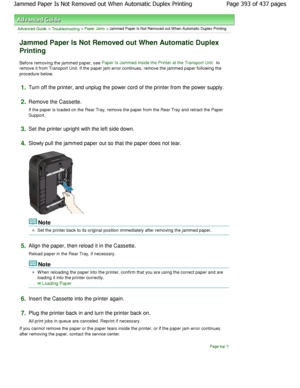 Page 393Advanced Guide > Troubleshooting > Paper Jams > Jammed Paper Is Not Removed out When Automatic Duplex Printing
Jammed Paper Is Not Removed out When Automatic Dupl ex
Printing
Before removing the jammed paper, see Paper Is Jammed inside the Printer at the Transport  Unit to
remove it from Transport Unit. If the paper jam err or continues, remove the jammed paper following the
procedure below.
1.Turn off the printer, and unplug the power cord of t he printer from the power supply.
2.Remove the Cassette....