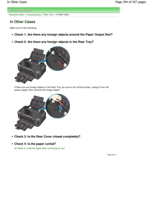 Page 394Advanced Guide > Troubleshooting > Paper Jams > In Other Cases
In Other Cases
Make sure of the following:
Check 1: Are there any foreign objects around the Paper Output Slot?
Check 2: Are there any foreign objects in the Rear Tray?
If there are any foreign objects in the Rear Tray, be sure to turn off the printer, unplug it from the
power supply, then remove the foreign object.
Check 3: Is the Rear Cover closed completely?
Check 4: Is the paper curled?
Check 3: Load the paper after correcting its curl....