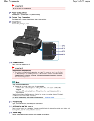 Page 5 Important
 Do not touch the metal casing.
(7) Paper Output Tray
Printed paper is ejected. Open it fully before printi ng.
(8) 
Output Tray Extension
Extend and open to support the printouts. Open it whe n printing.
(9) Inner Cover
Close it when printing on paper.
(10) 
Power button
Press to turn the power on or off.
 Important
Disconnecting the power plug
 W hen disconnecting the power plug after turning off t he power, be sure to confirm that
the 
Power  lamp is not lit. If the power plug is...
