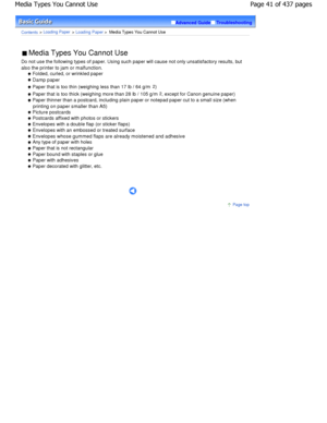 Page 41Advanced GuideTroubleshooting
Contents > Loading Paper > Loading Paper >  Media Types You Cannot Use
 Media Types You Cannot Use 
Do not use the following types of paper. Using such  paper will cause not only unsatisfactory results, but
also the printer to jam or malfunction.
 Folded, curled, or wrinkled paper
 Damp paper
 Paper that is too thin (weighing less than 17 lb / 64 g/m2)
 Paper that is too thick (weighing more than 28 lb  / 105 g/m2
, except for Canon genuine paper)
 Paper thinner than a...