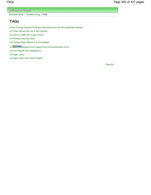 Page 405Advanced Guide > Troubleshooting > FAQs
FAQs
No Printing Results/Printing Is Blurred/Colors Are W rong/W hite Streaks
Printer Moves But Ink Is Not Ejected
Cannot Install the Printer Driver
Printing Does Not Start
Printing Stops Before It Is Completed
W riting Error/Output Error/Communication Error
Print Results Not Satisfactory
Paper Jams
Paper Does Not Feed Properly
Page top
Page 405 of 437 pages
FAQs
JownloadedhfromhManualsPrinterDcomhManuals  