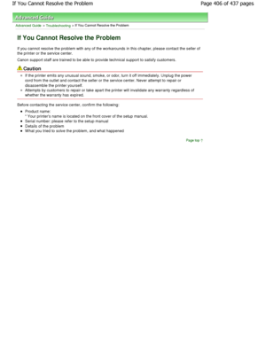 Page 406Advanced Guide > Troubleshooting > If You Cannot Resolve the Problem
If You Cannot Resolve the Problem
If you cannot resolve the problem with any of the workarounds in this chapter, please contact the seller of
the printer or the service center. 
Canon support staff are trained to be able to provi de technical support to satisfy customers.
Caution
If the printer emits any unusual sound, smoke, or o dor, turn it off immediately. Unplug the power
cord from the outlet and contact the seller or the  service...