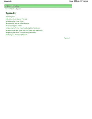 Page 409Advanced Guide > Appendix 
Appendix 
Printing Area 
Deleting the Undesired Print Job
Updating the Printer Driver
Uninstalling the On-Screen Manuals
Transporting the Printer
Opening the Printer Properties Dialog Box (W indows)
Opening the Page Setup and Print Dialog Box (Macintosh)
Opening the Canon IJ Printer Utility (Macintosh)
Sharing the Printer on a Network
Page top
Page 409 of 437 pages
Appendix
JownloadedhfromhManualsPrinterDcomhManuals  