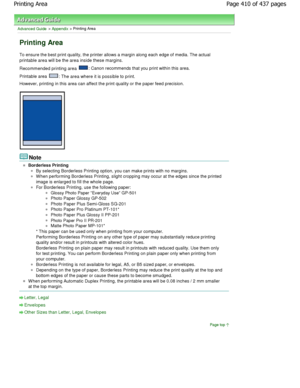 Page 410Advanced Guide > Appendix > Printing Area
Printing Area
To ensure the best print quality, the printer allows a margin along each edge of media. The actual
printable area will be the area inside these margin s.
Recommended printing area 
: Canon recommends that you print within this area.
Printable area 
: The area where it is possible to print.
However, printing in this area can affect the print  quality or the paper feed precision.
Note
Borderless Printing
By selecting Borderless Printing option, you...