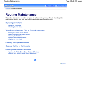 Page 42Advanced GuideTroubleshooting
Contents > Routine Maintenance
Routine Maintenance 
This section describes the procedure to replace ink tanks when they run out of ink, to clean the printer
when the print result is faint, or to take an action when paper does not feed properly.
Replacing an Ink Tank
Replacing Procedure 
Checking the Ink Status
When Printing Becomes Faint or Colors Are Incorrect Printing the Nozzle Check Pattern
Examining the Nozzle Check Pattern
Cleaning the Print Head 
Cleaning the Print...