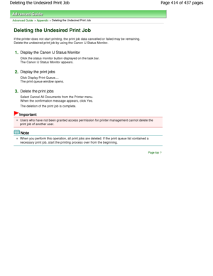 Page 414Advanced Guide > Appendix > Deleting the Undesired Print Job 
Deleting the Undesired Print Job 
If the printer does not start printing, the print job data cancelled or failed may be remaining.
Delete the undesired print job by using the Canon I J Status Monitor. 
1.Display the Canon IJ Status Monitor  
Click the status monitor button displayed on the task bar.
The Canon IJ Status Monitor appears. 
2.Display the print jobs  
Click Display Print Queue.... 
The print queue window opens. 
3.Delete the print...