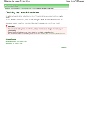 Page 416Advanced Guide > Appendix > Updating the Printer Driver > Obtaining the Latest Printer Driver 
Obtaining the Latest Printer Driver 
By updating the printer driver to the latest version of the printer driver, unresolved problems may be
solved.  
You can check the version of the printer driver by clicking  the About... button on the Maintenance tab. 
Access our web site through the Internet and downlo ad the latest printer driver for your model. 
Important 
You can download the printer driver for free, but...