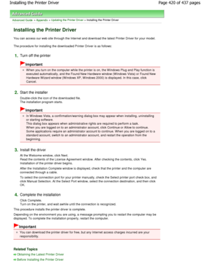 Page 420Advanced Guide > Appendix > Updating the Printer Driver > Installing the Printer Driver 
Installing the Printer Driver 
You can access our web site through the Internet and download the latest Printer Driver for your model. 
The procedure for installing the downloaded Printer D river is as follows: 
1.Turn off the printer 
Important 
W hen you turn on the computer while the printer is on, the W indows Plug and Play function is
executed automatically, and the Found New Hardware  window (W indows Vista) or...