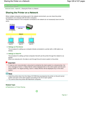 Page 428Advanced Guide > Appendix > Sharing the Printer on a Network 
Sharing the Printer on a Network 
W hen multiple computers are being used in the network environment, you can share the printer
connected to one computer with the other computers. 
The W indows versions of the computers connected to  the network do not necessarily have to be the
same. 
Settings on Print Server
The procedure for setting up a computer directly connected to a printer with a USB cable is as
follows: 
Settings on Client PC
The...