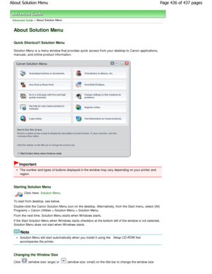 Page 436Advanced Guide > About Solution Menu
About Solution Menu
Quick Shortcut!! Solution Menu
Solution Menu is a menu window that provides quick access from your desktop to Canon applications,
manuals, and online product information.
Important
The number and types of buttons displayed in the wi ndow may vary depending on your printer and
region.
Starting Solution Menu
Click Here: Solution Menu
To start from desktop, see below. 
Double-click the Canon Solution Menu icon on the de sktop. Alternatively, from the...