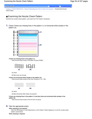 Page 56Advanced GuideTroubleshooting
Contents > Routine Maintenance > W hen Printing Becomes Faint or Colors Are Incorrect >  Examining the Nozzle
Check Pattern
 Examining the Nozzle Check Pattern 
Examine the nozzle check pattern, and clean the Pri nt Head if necessary.
1.Check if there are missing lines in the pattern (1)  or horizontal white streaks in the
pattern (2).
If there are missing lines in the pattern (1): Clean the print head nozzles of the Black ink group (PG BK).
(A) Good
(B) Bad (Lines are...