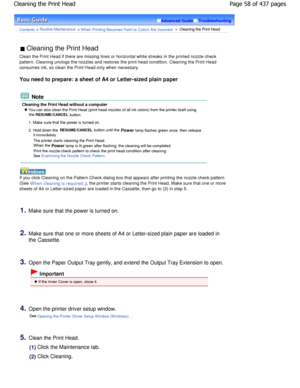 Page 58Advanced GuideTroubleshooting
Contents > Routine Maintenance > W hen Printing Becomes Faint or Colors Are Incorrect >  Cleaning the Print Head
 Cleaning the Print Head 
Clean the Print Head if there are missing lines or  horizontal white streaks in the printed nozzle chec k
pattern. Cleaning unclogs the nozzles and restores  the print head condition. Cleaning the Print Head
consumes ink, so clean the Print Head only when necessary.
You need to prepare: a sheet of A4 or Letter-sized p lain paper
 Note...