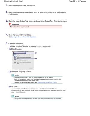 Page 601.Make sure that the power is turned on.
2.Make sure that one or more sheets of A4 or Letter-sized plain paper are loaded in
the Cassette.
3.Open the Paper Output Tray gently, and extend the Ou tput Tray Extension to open.
 Important
 If the Inner Cover is open, close it.
4.Open the Canon IJ Printer Utility.
See 
Opening the Canon IJ Printer Utility (Macintosh).
5.Clean the Print Head.
(1) Make sure that Cleaning is selected in the pop-up menu . 
(2) Click Cleaning.
(3) Select the ink group to clean....