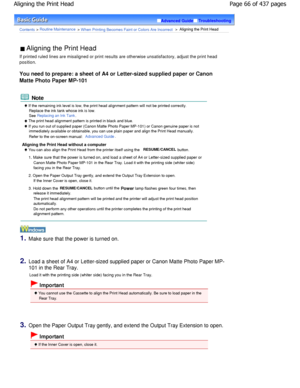 Page 66Advanced GuideTroubleshooting
Contents > Routine Maintenance > W hen Printing Becomes Faint or Colors Are Incorrect >  Aligning the Print Head
 Aligning the Print Head 
If printed ruled lines are misaligned or print results  are otherwise unsatisfactory, adjust the print head
position.
You need to prepare: a sheet of A4 or Letter-sized s upplied paper or Canon
Matte Photo Paper MP-101
 Note
 If the remaining ink level is low, the print head alignment pattern will not be printed correctly.
Replace the ink...