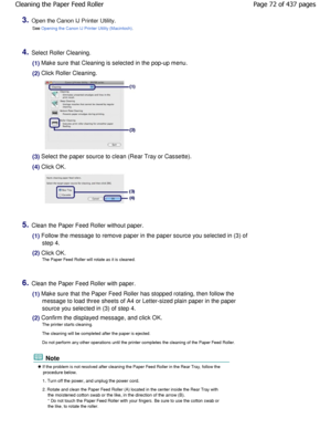 Page 723.Open the Canon IJ Printer Utility.See 
Opening the Canon IJ Printer Utility (Macintosh).
4.Select Roller Cleaning.
(1) Make sure that Cleaning is selected in the pop-up menu .
(2) Click Roller Cleaning.
(3) Select the paper source to clean (Rear Tray or Cassette).
(4) Click OK.
5.Clean the Paper Feed Roller without paper.
(1) Follow the message to remove paper in the paper so urce you selected in (3) of
step 4.
(2) Click OK. The Paper Feed Roller will rotate as it is cleaned.
6.Clean the Paper Feed...