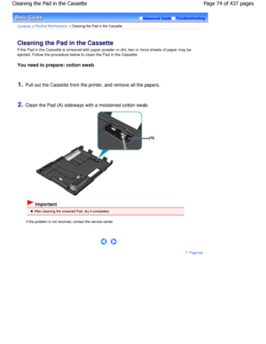 Page 74Advanced GuideTroubleshooting
Contents > Routine Maintenance > Cleaning the Pad in the Cassette
Cleaning the Pad in the Cassette 
If the Pad in the Cassette is smeared with paper powder or dirt, two or more sheets of paper may be
ejected. Follow the procedure below to clean the Pa d in the Cassette.
You need to prepare: cotton swab
1.Pull out the Cassette from the printer, and remove all  the papers.
2.Clean the Pad (A) sideways with a moistened cotton  swab.
 Important
 After cleaning the smeared Pad,...