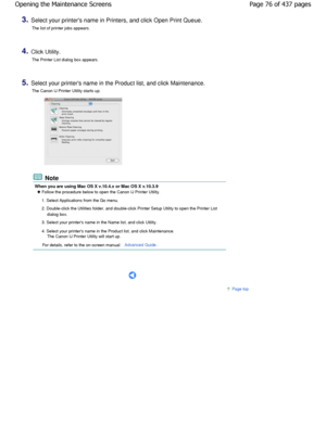 Page 763.Select your printers name in Printers, and click Open Print Queue.
The list of printer jobs appears.
4.Click Utility. The Printer List dialog box appears.
5.Select your printers name in the Product list, and click  Maintenance.
The Canon IJ Printer Utility starts up.
 Note
When you are using Mac OS X v.10.4.x or Mac OS X v. 10.3.9
 Follow the procedure below to open the Canon IJ Printer Utility.
1. Select Applications from the Go menu. 
2. Double-click the Utilities folder, and double-click Pri nter...