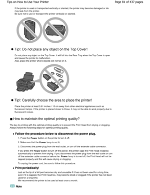 Page 81If the printer is used or transported vertically or slanted, the printer may become damaged or ink
may leak from the printer.  
Be sure not to use or transport the printer vertica lly or slanted.
 Tip!: Do not place any object on the Top Cover!
Do not place any object on the Top Cover. It will fall  into the Rear Tray when the Top Cover is open
and cause the printer to malfunction. 
Also, place the printer where objects will not fall  on it.
 Tip!: Carefully choose the area to place the print er!
Place...