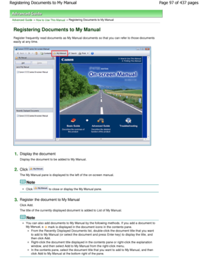 Page 97Advanced Guide > How to Use This Manual > Registering Documents to My Manual
Registering Documents to My Manual
Register frequently read documents as My Manual documents so that you can refer to those documents
easily at any time.
1.Display the document 
Display the document to be added to My Manual.
2.Click 
The My Manual pane is displayed to the left of the  on-screen manual.
Note 
Click  to close or display the My Manual pane.
3.Register the document to My Manual 
Click Add. 
The title of the...