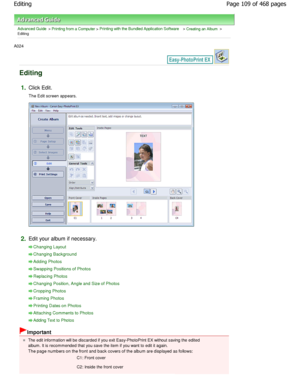 Page 109Advanced Guide > Printing from a Computer > Printing with the Bundled Application Software > Creating an Album >
Editing
A024 
Editing
1.Click Edit. 
The Edit screen appears.
2.Edit your album if necessary.
Changing Layout
Changing Background
Adding Photos
Swapping Positions of Photos
Replacing Photos
Changing Position, Angle and Size of Photos
Cropping Photos
Framing Photos
Printing Dates on Photos
Attaching Comments to Photos
Adding Text to Photos
Important
The edit information will be discarded if you...