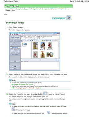 Page 119Advanced Guide > Printing from a Computer > Printing with the Bundled Application Software > Printing Calendars >
Selecting a Photo
A043 
Selecting a Photo
1.Click Select Images. 
The Select Images screen appears.
2.Select the folder that contains the image you want to print from the folder tree area.
The images in the folder will be displayed as thumb nails (miniatures).
Note
You can also use still images captured from videos.
Creating Still Images from Videos
You can also use images downloaded from...