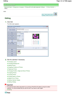 Page 121Advanced Guide > Printing from a Computer > Printing with the Bundled Application Software > Printing Calendars >
Editing
A044 
Editing
1.Click Edit. 
The Edit screen appears.
2.Edit the calendar if necessary.
Changing Layout
Changing Background
Adding Photos
Swapping Positions of Photos
Replacing Photos
Changing Position, Angle and Size of Photos
Cropping Photos
Framing Photos
Printing Dates on Photos
Adding Text to Photos
Setting Calendar Display
Setting Holidays
Important
The edit information will be...