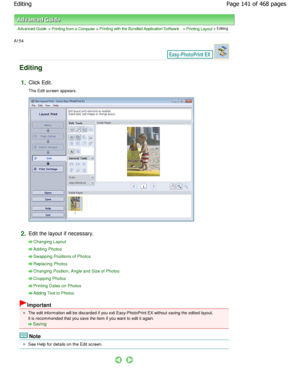 Page 141Advanced Guide > Printing from a Computer > Printing with the Bundled Application Software > Printing Layout > Editing
A154 
Editing
1.Click Edit. 
The Edit screen appears.
2.Edit the layout if necessary.
Changing Layout
Adding Photos
Swapping Positions of Photos
Replacing Photos
Changing Position, Angle and Size of Photos
Cropping Photos
Printing Dates on Photos
Adding Text to Photos
Important
The edit information will be discarded if you exit Easy-PhotoPrint EX without saving the edited layout.
It is...