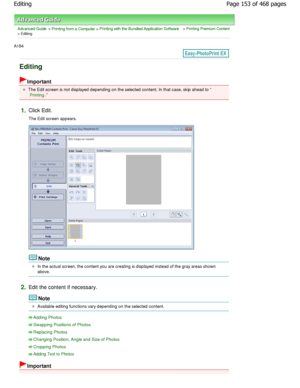 Page 153Advanced Guide > Printing from a Computer > Printing with the Bundled Application Software > Printing Premium Content
> Editing
A184 
Editing
Important
The Edit screen is not displayed depending on the selected content. In that case, skip ahead to 
Printing.
1.Click Edit. 
The Edit screen appears.
Note
In the actual screen, the content you are creating is displayed instead of the gray areas shown
above.
2.Edit the content if necessary.
Note
Available editing functions vary depending on the s elected...