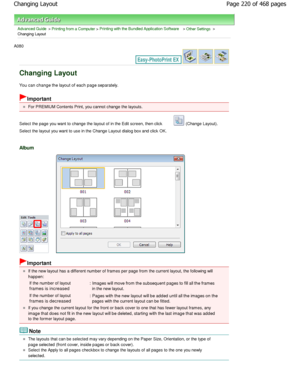 Page 220Advanced Guide > Printing from a Computer > Printing with the Bundled Application Software > Other Settings >
Changing Layout
A080 
Changing Layout
You can change the layout of each page separately.
Important
For PREMIUM Contents Print, you cannot change the layo uts.
Select the page you want to change the layout of in t he Edit screen, then click 
 (Change Layout).
Select the layout you want to use in the Change Layou t dialog box and click OK.
Album
Important
If the new layout has a different number of...