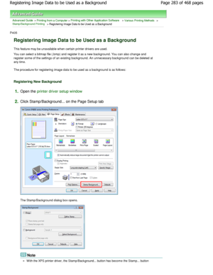 Page 283Advanced Guide > Printing from a Computer > Printing with Other Application Software > Various Printing Methods > Stamp/Background Printing > Registering Image Data to be Used as a Background 
P405 
Registering Image Data to be Used as a Background 
This feature may be unavailable when certain printe r drivers are used. 
You can select a bitmap file (.bmp) and register it  as a new background. You can also change and
register some of the settings of an existing backgr ound. An unnecessary background can...