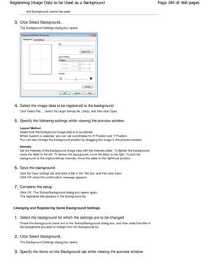 Page 284and Background cannot be used. 
3.Click Select Background...  
The Background Settings dialog box opens. 
4.Select the image data to be registered to the background 
Click Select File.... Select the target bitmap file (. bmp), and then click Open. 
5.Specify the following settings while viewing the pr eview window 
Layout Method  
Select how the background image data is to be place d.
W hen Custom is selected, you can set coordinates fo r X-Position and Y-Position.
You can also change the background...