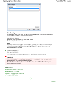 Page 299Driver Matching  
By using Canon Digital Photo Color, you can print sRGB data with color tints that most people prefer.
Driver Matching is the default setting for color correcti on. 
ICM/ICC Profile Matching  
Adjusts the colors by using an ICC profile when pri nting.
Specify the input profile to be used.  
None  
The printer driver does not perform color correctio n. Select this value when you are specifying an
individually created printing ICC profile or a prin ting ICC profile for special Canon paper...