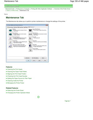 Page 330Advanced Guide > Printing from a Computer > Printing with Other Application Software > Overview of the Printer Driver
> Canon IJ Printer Driver > Maintenance Tab 
P410 
Maintenance Tab 
The Maintenance tab allows you to perform printer maintenance or change the settings of the printer. 
Features 
Cleaning the Print Heads
Cleaning the Paper Feed Rollers
Aligning the Print Head Position
Checking the Print Head Nozzles
Setting the Paper Source for Plain Paper
Cleaning Inside the Printer
Managing the Printer...