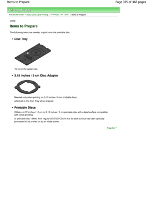 Page 335Advanced Guide > About Disc Label Printing > Printing a Disc Label > Items to Prepare
D018
Items to Prepare
The following items are needed to print onto the printable disc:
Disc Tray
G is on the upper side.
3.15 inches / 8 cm Disc Adapter
Needed only when printing on 3.15 inches / 8 cm pri ntable discs.
Attached to the Disc Tray when shipped.
Printable Discs 
Obtain a 4.72 inches / 12 cm or 3.15 inches / 8 cm  printable disc with a label surface compatible
with inkjet printing.
A printable disc differs...