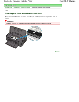 Page 358Advanced Guide > Maintenance > Cleaning Your Printer > Cleaning the Protrusions inside the Printer
U063
Cleaning the Protrusions inside the Printer
If protrusions inside the printer are stained, wipe off any ink from the protrusions using a cotton sw ab or
the like.
Important
Be sure to turn off the power and disconnect the po wer plug before cleaning the printer.
Page top
Page 358 of 468 pages
Cleaning the Protrusions inside the Printer
.ownloadedtfromtManualsPrinterDcomtManuals   