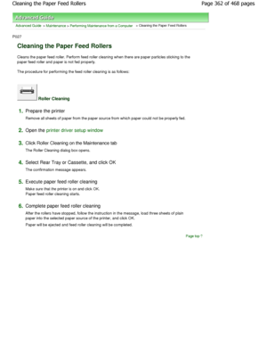 Page 362Advanced Guide > Maintenance > Performing Maintenance from a Computer > Cleaning the Paper Feed Rollers 
P027 
Cleaning the Paper Feed Rollers 
Cleans the paper feed roller. Perform feed roller cleaning when there are paper particles sticking to  the
paper feed roller and paper is not fed properly.  
The procedure for performing the feed roller cleani ng is as follows: 
 Roller Cleaning 
1.Prepare the printer  
Remove all sheets of paper from the paper source fr om which paper could not be properly fed....