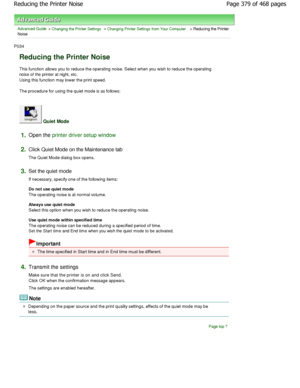 Page 379Advanced Guide > Changing the Printer Settings > Changing Printer Settings from Your Computer > Reducing the Printer
Noise 
P034 
Reducing the Printer Noise 
This function allows you to reduce the operating no ise. Select when you wish to reduce the operating
noise of the printer at night, etc. 
Using this function may lower the print speed.  
The procedure for using the quiet mode is as follow s: 
 Quiet Mode 
1.Open the printer driver setup window
2.
Click Quiet Mode on the Maintenance tab  
The Quiet...