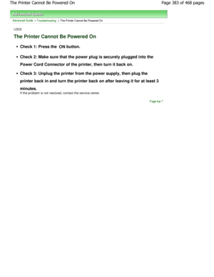 Page 383Advanced Guide > Troubleshooting > The Printer Cannot Be Powered On
U303
The Printer Cannot Be Powered On
Check 1: Press the ON button.
Check 2: Make sure that the power plug is securely 
plugged into the
Power Cord Connector of the printer, then turn it b ack on.
Check 3: Unplug the printer from the power supply,  then plug the
printer back in and turn the printer back on after  leaving it for at least 3
minutes. 
If the problem is not resolved, contact the service center.
Page top
Page 383 of 468...