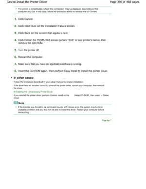 Page 390The printer is not detected. Check the connection. may be displayed depending on the
computer you use. In this case, follow the procedur e below to reinstall the MP Drivers.
1.Click Cancel.
2.Click Start Over on the Installation Failure screen .
3.Click Back on the screen that appears next.
4.Click Exit on the PIXMA XXX screen (where XXX is your p rinters name), then
remove the CD-ROM.
5.Turn the printer off.
6.Restart the computer.
7.Make sure that you have no application software running .
8.Insert the...