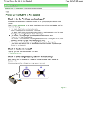 Page 412Advanced Guide > Troubleshooting > Printer Moves But Ink Is Not Ejected
U323
Printer Moves But Ink Is Not Ejected
Check 1: Are the Print Head nozzles clogged? 
Print the Nozzle Check Pattern to determine whether  the ink ejects properly from the print head
nozzles. 
Refer to 
Routine Maintenance for the Nozzle Check Pattern printing, Print Head C leaning, and Print
Head Deep Cleaning.
If the Nozzle Check Pattern is not printed correctly: 
Check to see if a particular colors ink tank is not empt y.
If the...