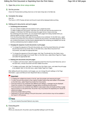 Page 4441.Open the printer driver setup window
2.
Set the preview  
Check the Preview before printing check box on the Qui ck Setup tab or the Main tab. 
3.Complete the setup  
Click OK. 
The Canon IJ XPS Preview will start and the print result will be displayed before printing. 
4.Editing print documents and print pages 
Combining print documents  
You can combine multiple print documents to form a  single document.
To select multiple print documents, hold down the C trl key and click the documents to be...