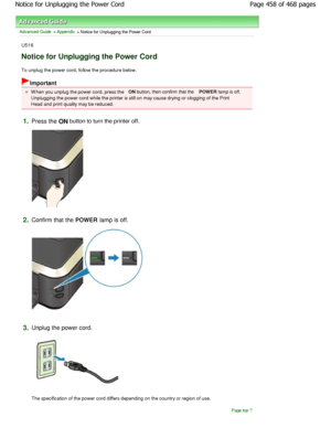 Page 458Advanced Guide > Appendix > Notice for Unplugging the Power Cord
U516
Notice for Unplugging the Power Cord
To unplug the power cord, follow the procedure below.
Important
W hen you unplug the power cord, press the ON
 button, then confirm that the  POWER lamp is off.
Unplugging the power cord while the printer is stil l on may cause drying or clogging of the Print
Head and print quality may be reduced.
1.Press the  ON button to turn the printer off.
2.Confirm that the 
POWER lamp is off.
3.Unplug the...